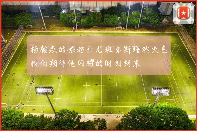 杨瀚森的崛起让尤班克斯黯然失色我们期待他闪耀的时刻到来