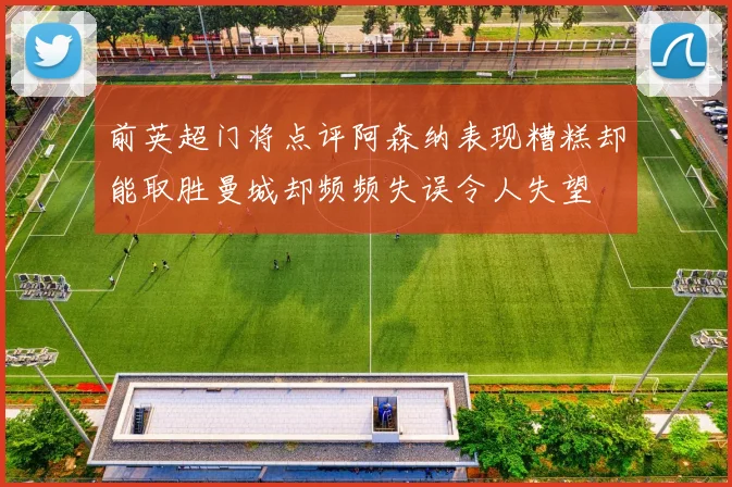 前英超门将点评阿森纳表现糟糕却能取胜曼城却频频失误令人失望
