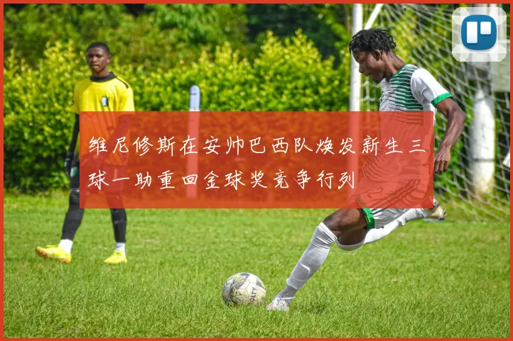 维尼修斯在安帅巴西队焕发新生三球一助重回金球奖竞争行列