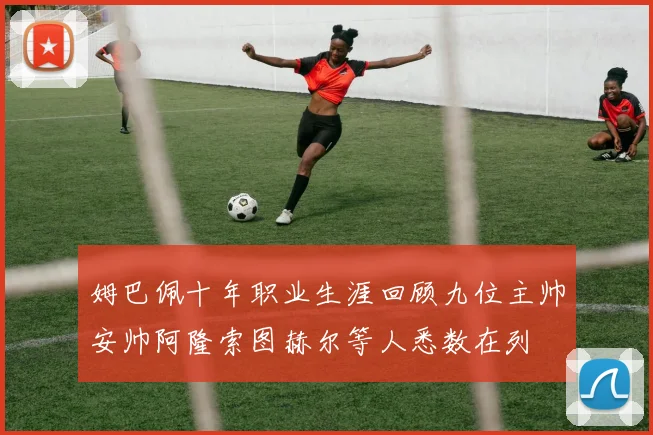 姆巴佩十年职业生涯回顾九位主帅安帅阿隆索图赫尔等人悉数在列