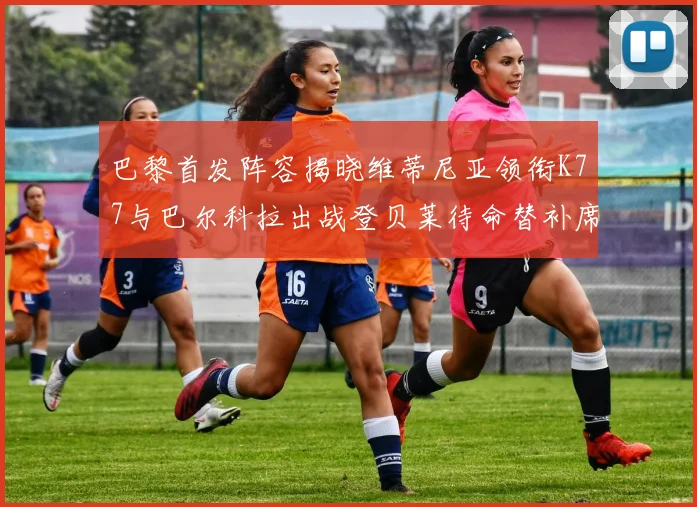 巴黎首发阵容揭晓维蒂尼亚领衔K77与巴尔科拉出战登贝莱待命替补席