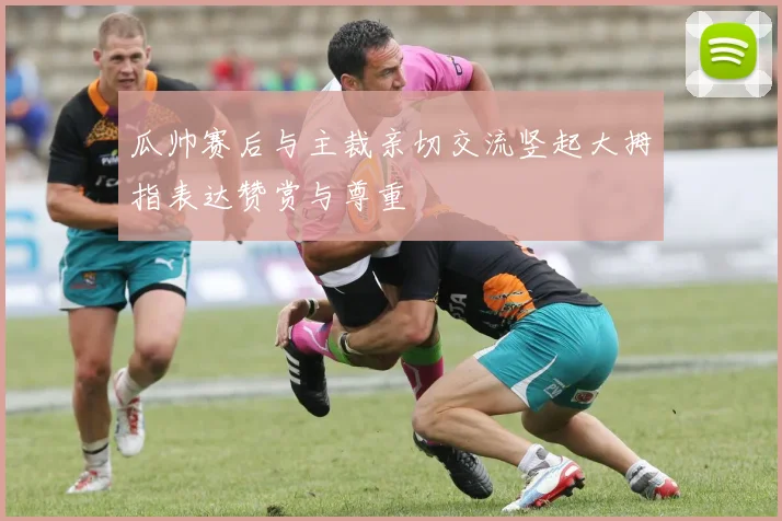 瓜帅赛后与主裁亲切交流竖起大拇指表达赞赏与尊重
