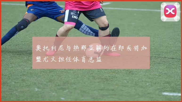 奥托利尼与热那亚解约在即或将加盟尤文担任体育总监