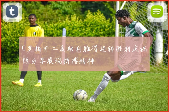 C罗梅开二度助利雅得逆转胜利庆祝照分享展现拼搏精神