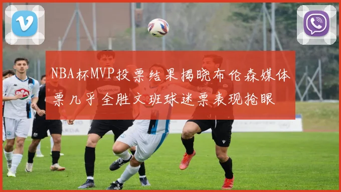 NBA杯MVP投票结果揭晓布伦森媒体票几乎全胜文班球迷票表现抢眼