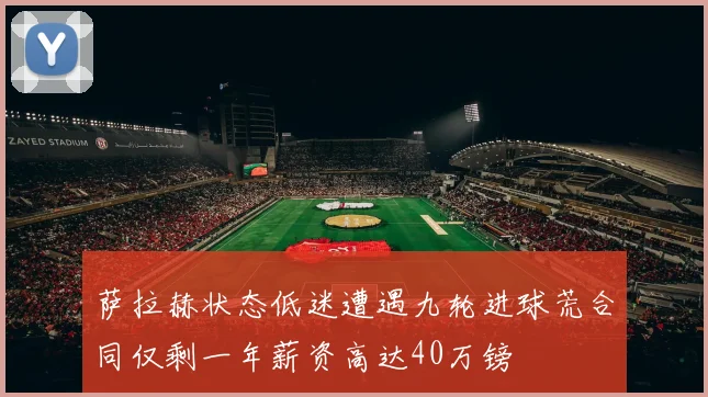 萨拉赫状态低迷遭遇九轮进球荒合同仅剩一年薪资高达40万镑