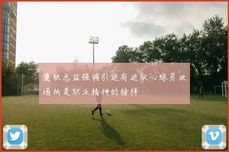 曼联总监强调引进有进取心球员坎通纳是职业精神的榜样