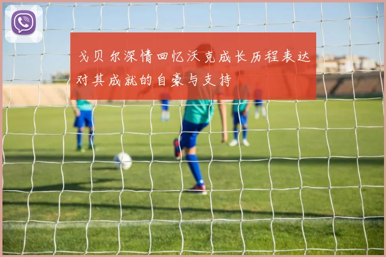 戈贝尔深情回忆沃克成长历程表达对其成就的自豪与支持