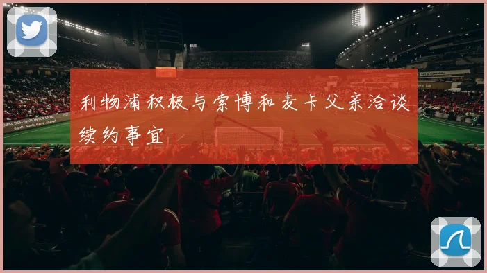 利物浦积极与索博和麦卡父亲洽谈续约事宜