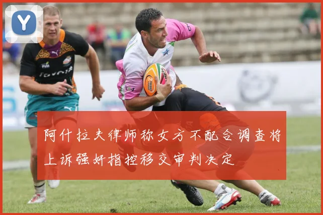 阿什拉夫律师称女方不配合调查将上诉强奸指控移交审判决定