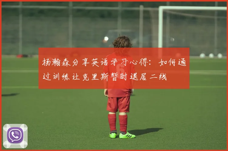 杨瀚森分享英语学习心得:如何通过训练让克里斯暂时退居二线