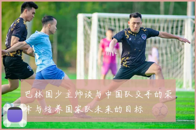 巴林国少主帅谈与中国队交手的荣幸与培养国家队未来的目标
