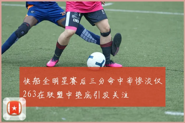 快船全明星赛后三分命中率惨淡仅263在联盟中垫底引发关注