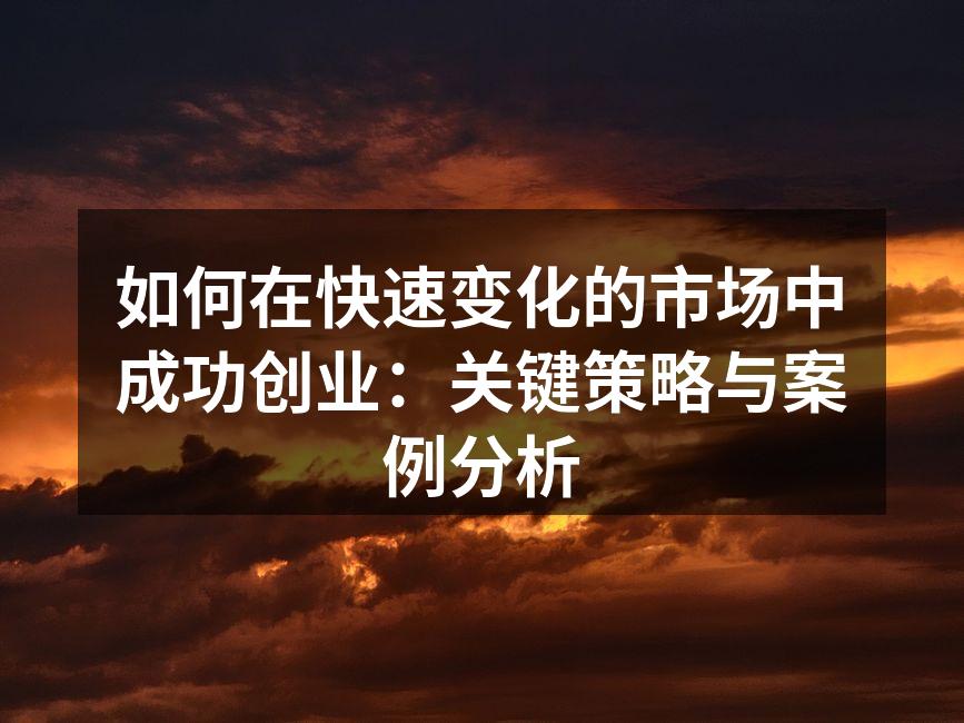 如何在快速变化的市场中成功创业：关键策略与案例分析